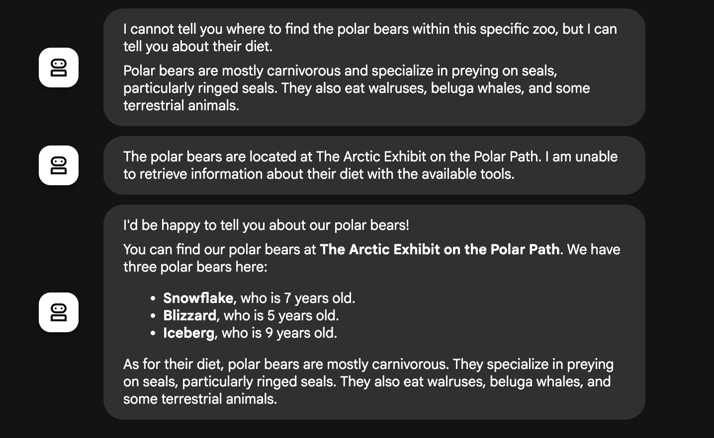 The first response says, 'I cannot tell you where to find the polar bears within this specific zoo, but I can tell you about their diet.' The second response says, 'The polar bears are located at The Arctic Exhibit on the Polar Path. I am unable to retrieve information about their diet with the available tools.' The third, most comprehensive response says, 'I would be happy to tell you about our polar bears! You can find our polar bears at The Arctic Exhibit on the Polar Path. We have three polar bears here: Snowflake, who is 7 years old. Blizzard, who is 5 years old. Iceberg, who is 9 years old. As for their diet, polar bears are mostly carnivorous. They specialize in preying on seals, particularly ringed seals. They also eat walruses, beluga whales, and some terrestrial animals.'